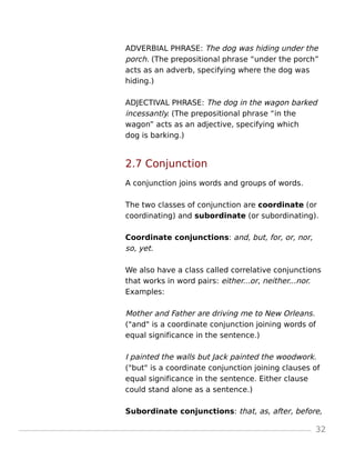 ADVERBIAL PHRASE: The dog was hiding under the
porch. (The prepositional phrase “under the porch”
acts as an adverb, specifying where the dog was
hiding.)
ADJECTIVAL PHRASE: The dog in the wagon barked
incessantly. (The prepositional phrase “in the
wagon” acts as an adjective, specifying which
dog is barking.)
2.7 Conjunction
A conjunction joins words and groups of words.
The two classes of conjunction are coordinate (or
coordinating) and subordinate (or subordinating).
Coordinate conjunctions: and, but, for, or, nor,
so, yet.
We also have a class called correlative conjunctions
that works in word pairs: either...or, neither...nor.
Examples:
Mother and Father are driving me to New Orleans.
("and" is a coordinate conjunction joining words of
equal significance in the sentence.)
I painted the walls but Jack painted the woodwork.
("but" is a coordinate conjunction joining clauses of
equal significance in the sentence. Either clause
could stand alone as a sentence.)
Subordinate conjunctions: that, as, after, before,
32
 