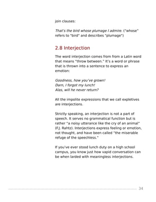 join clauses:
That’s the bird whose plumage I admire. (“whose”
refers to "bird" and describes "plumage")
2.8 Interjection
The word interjection comes from from a Latin word
that means “throw between.” It’s a word or phrase
that is thrown into a sentence to express an
emotion:
Goodness, how you’ve grown!
Darn, I forgot my lunch!
Alas, will he never return?
All the impolite expressions that we call expletives
are interjections.
Strictly speaking, an interjection is not a part of
speech. It serves no grammatical function but is
rather “a noisy utterance like the cry of an animal”
(F.J. Rahtz). Interjections express feeling or emotion,
not thought, and have been called “the miserable
refuge of the speechless.”
If you’ve ever stood lunch duty on a high school
campus, you know just how vapid conversation can
be when larded with meaningless interjections.
34
 