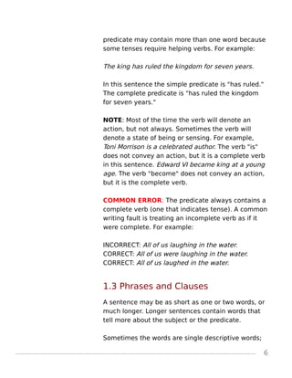 predicate may contain more than one word because
some tenses require helping verbs. For example:
The king has ruled the kingdom for seven years.
In this sentence the simple predicate is "has ruled."
The complete predicate is "has ruled the kingdom
for seven years."
NOTE: Most of the time the verb will denote an
action, but not always. Sometimes the verb will
denote a state of being or sensing. For example,
Toni Morrison is a celebrated author. The verb "is"
does not convey an action, but it is a complete verb
in this sentence. Edward VI became king at a young
age. The verb "become" does not convey an action,
but it is the complete verb.
COMMON ERROR: The predicate always contains a
complete verb (one that indicates tense). A common
writing fault is treating an incomplete verb as if it
were complete. For example:
INCORRECT: All of us laughing in the water.
CORRECT: All of us were laughing in the water.
CORRECT: All of us laughed in the water.
1.3 Phrases and Clauses
A sentence may be as short as one or two words, or
much longer. Longer sentences contain words that
tell more about the subject or the predicate.
Sometimes the words are single descriptive words;
6
 