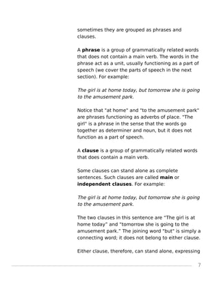 sometimes they are grouped as phrases and
clauses.
A phrase is a group of grammatically related words
that does not contain a main verb. The words in the
phrase act as a unit, usually functioning as a part of
speech (we cover the parts of speech in the next
section). For example:
The girl is at home today, but tomorrow she is going
to the amusement park.
Notice that "at home" and "to the amusement park"
are phrases functioning as adverbs of place. "The
girl" is a phrase in the sense that the words go
together as determiner and noun, but it does not
function as a part of speech.
A clause is a group of grammatically related words
that does contain a main verb.
Some clauses can stand alone as complete
sentences. Such clauses are called main or
independent clauses. For example:
The girl is at home today, but tomorrow she is going
to the amusement park.
The two clauses in this sentence are “The girl is at
home today” and “tomorrow she is going to the
amusement park.” The joining word "but" is simply a
connecting word; it does not belong to either clause.
Either clause, therefore, can stand alone, expressing
7
 