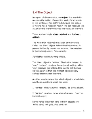 1.4 The Object
As a part of the sentence, an object is a word that
receives the action of an action verb. For example,
in the sentence The batter hit the ball, the action
of hitting has a receiver, "ball." The ball receives the
action and is therefore called the object of the verb.
There are two kinds: direct object and indirect
object.
The word that receives the action of the verb is
called the direct object. When the direct object is
passed indirectly to another receiver, that receiver
is the indirect object. For example:
My mother writes me long letters.
The direct object is "letters." The indirect object is
"me." "Letters" receives the action of writing, while
"me" receives the letters. One way to tell the two
objects apart is that the indirect object usually
comes directly after the verb.
Another way to determine which object is which is to
ask these questions about the verb:
1. “Writes” what? Answer: "letters," so direct object.
2. “Writes” to whom or for whom? Answer: "me," so
indirect object
Some verbs that often take indirect objects are:
write, send, tell, give, buy, and sell.
9
 