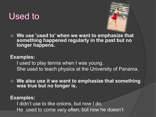  We use 'used to' when we want to emphasize
  that something happened regularly in the
  past but no longer happens.
  Structure:
 The structure used to + infinitive only exists
  in the past.
Examples:
  I used to play tennis when I was young.
  She used to teach physics at the University of
  Panama.
 