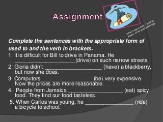 Complete the sentences with the appropriate form of
used to and the verb in brackets.
1. It is difficult for Bill to drive in Panama. He
    ____________________(drive) on such narrow streets.
2. Gloria didn’t ___________________ (have) a blackberry,
    but now she does.
3. Computers _________________(be) very expensive.
    Now the prices are more reasonable.
4. People from Jamaica __________________ (eat) spicy
    food. They find our food tasteless.
5. When Carlos was young, he ________________ (ride)
    a bicycle to school.
 