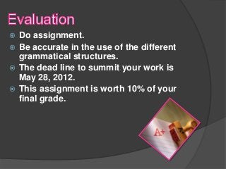  Do assignment.
 Be accurate in the use of the different
  grammatical structures.
 The dead line to summit your work is
  May 28, 2012.
 This assignment is worth 10% of your
  final grade.
 