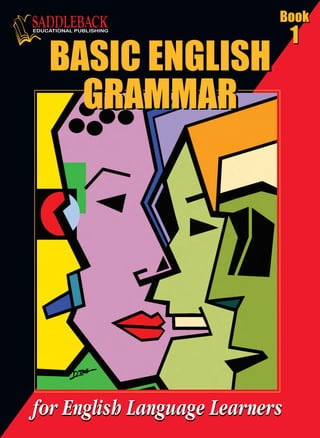 •Illustrated lessons are tightly focused on core concepts
of grammar
•Nearly 70 practice exercises are included
for ready reinforcement
•A wealth of examples are provided on every topic
•Concise explanations are bolstered by extra grammar
tips and useful language notes
Younger students at beginning to intermediate levels will
greatly benefit from this step-by-step approach to English
grammar basics. This is the ideal supplement to your
language arts program whether your students are native
English speakers or beginning English language learners.
Skill-specific lessons make it easy to locate and prescribe
instant reinforcement or intervention.
BASIC ENGLISH
GRAMMAR
BASIC ENGLISH
GRAMMAR
BASIC ENGLISH
GRAMMAR
BASIC ENGLISH
GRAMMAR
BASICENGLISHGRAMMARBook1
Book
1
Book
1
Book
1
Book
1
 