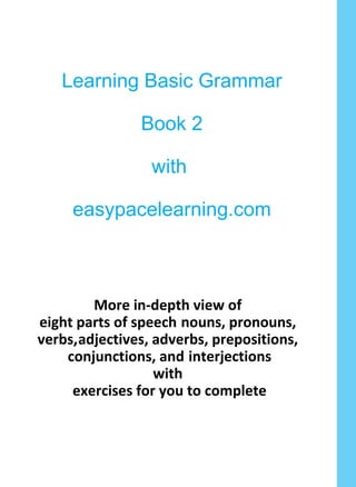 Learning Basic Grammar
Book 2
with
easypacelearning.com
More in-depth view of
eight parts of speech nouns, pronouns,
verbs,adjectives, adverbs, prepositions,
conjunctions, and interjections
with
exercises for you to complete
 
