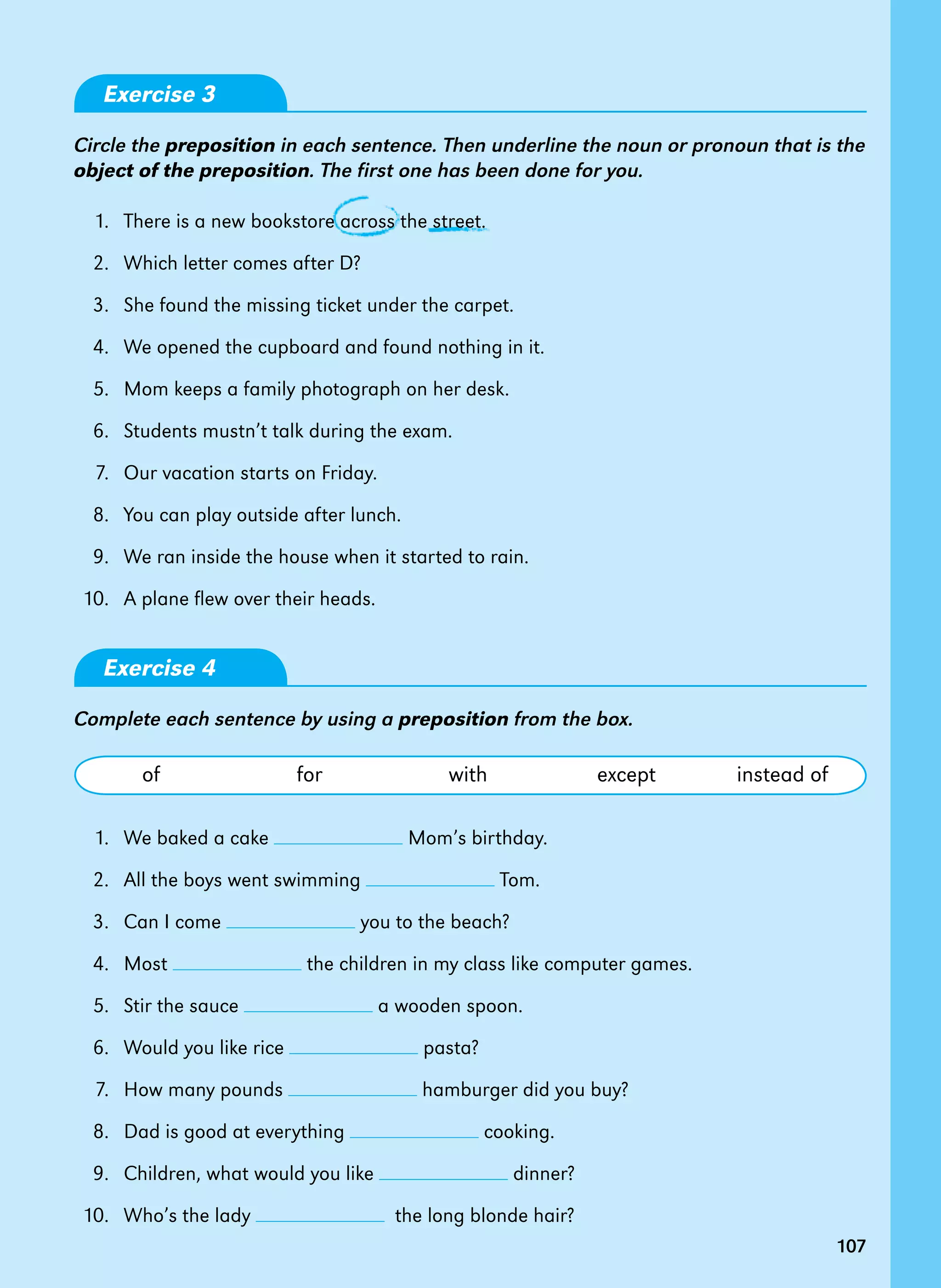 107107
Exercise 3
Circle the preposition in each sentence. Then underline the noun or pronoun that is the
object of the preposition. The first one has been done for you.
	 1. 	There is a new bookstore across the street.
	 2. 	Which letter comes after D?
	 3. 	She found the missing ticket under the carpet.
	 4. 	We opened the cupboard and found nothing in it.
	 5. 	Mom keeps a family photograph on her desk.
	 6. 	Students mustn’t talk during the exam.
	 7. 	Our vacation starts on Friday.
	 8. 	You can play outside after lunch.
	 9. 	We ran inside the house when it started to rain.
	10. 	 A plane flew over their heads.
Exercise 4
Complete each sentence by using a preposition from the box.
	 of	 for	 with	 except	 instead of
	 1. 	We baked a cake Mom’s birthday.
	 2. 	All the boys went swimming Tom.
	 3. 	Can I come you to the beach?
	 4. 	Most the children in my class like computer games.
	 5. 	Stir the sauce a wooden spoon.
	 6. 	Would you like rice pasta?
	 7. 	How many pounds hamburger did you buy?
	 8. 	Dad is good at everything cooking.
	 9. 	Children, what would you like dinner?
	10. 	 Who’s the lady the long blonde hair?
 