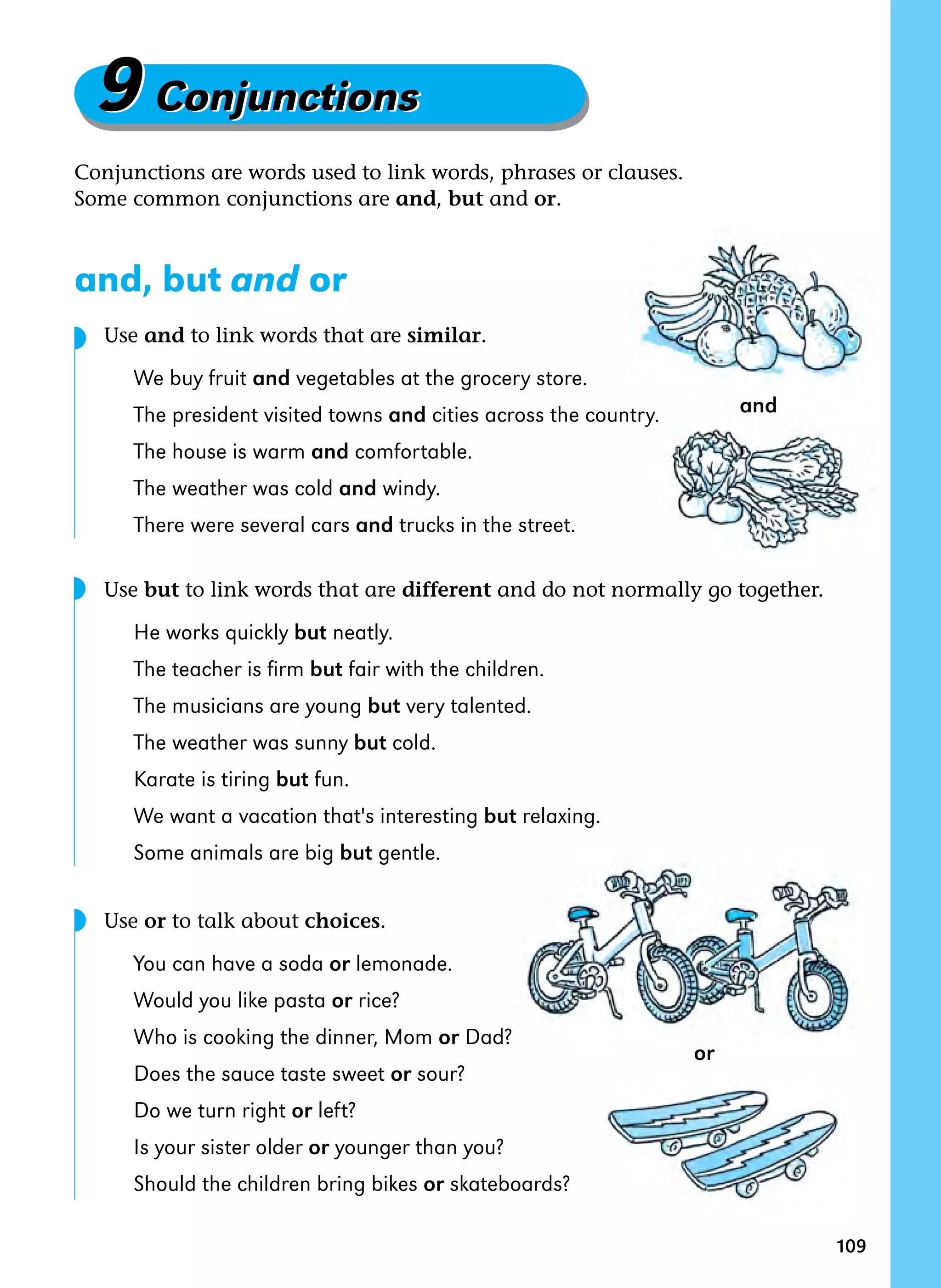 109
9Conjunctions9Conjunctions
Conjunctions are words used to link words, phrases or clauses.
Some common conjunctions are and, but and or.
and, but and or
	 Use and to link words that are similar.
We buy fruit and vegetables at the grocery store.
The president visited towns and cities across the country.
The house is warm and comfortable.
The weather was cold and windy.
There were several cars and trucks in the street.
	 Use but to link words that are different and do not normally go together.
He works quickly but neatly.
The teacher is firm but fair with the children.
The musicians are young but very talented.
The weather was sunny but cold.
Karate is tiring but fun.
We want a vacation that's interesting but relaxing.
Some animals are big but gentle.
	 Use or to talk about choices.
You can have a soda or lemonade.
Would you like pasta or rice?
Who is cooking the dinner, Mom or Dad?
Does the sauce taste sweet or sour?
Do we turn right or left?
Is your sister older or younger than you?
Should the children bring bikes or skateboards?
and
or
◗
◗
◗
 