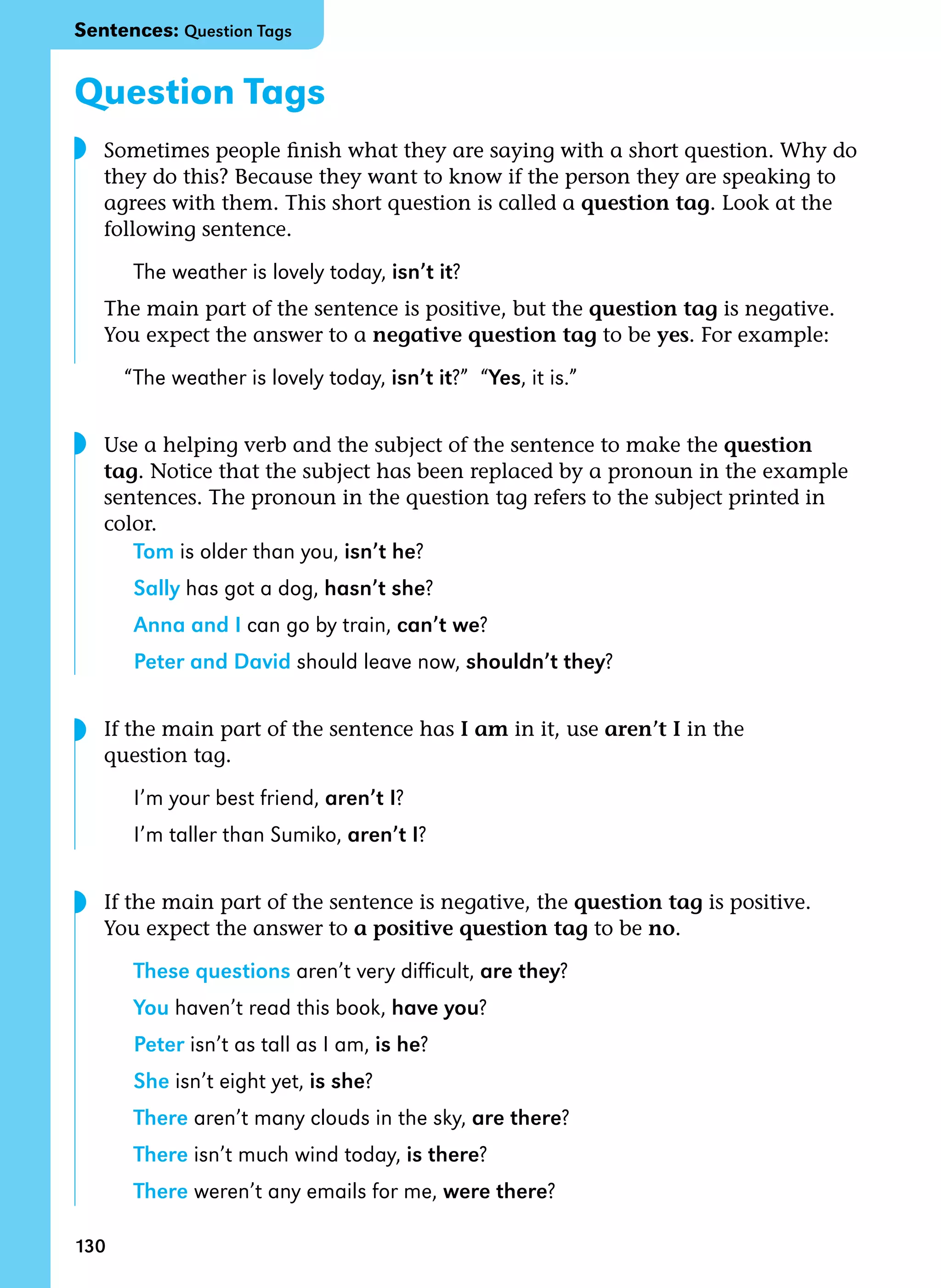 130
Question Tags
	 Sometimes people finish what they are saying with a short question. Why do
they do this? Because they want to know if the person they are speaking to
agrees with them. This short question is called a question tag. Look at the
following sentence.
The weather is lovely today, isn’t it?
	 The main part of the sentence is positive, but the question tag is negative.
You expect the answer to a negative question tag to be yes. For example:
“The weather is lovely today, isn’t it?”  “Yes, it is.”
	
	 Use a helping verb and the subject of the sentence to make the question
tag. Notice that the subject has been replaced by a pronoun in the example
sentences. The pronoun in the question tag refers to the subject printed in
color.
Tom is older than you, isn’t he?
Sally has got a dog, hasn’t she?
Anna and I can go by train, can’t we?
Peter and David should leave now, shouldn’t they?
	
	 If the main part of the sentence has I am in it, use aren’t I in the
question tag.
I’m your best friend, aren’t I?
I’m taller than Sumiko, aren’t I?
	
	 If the main part of the sentence is negative, the question tag is positive.
You expect the answer to a positive question tag to be no.
These questions aren’t very difficult, are they?
You haven’t read this book, have you?
Peter isn’t as tall as I am, is he?
She isn’t eight yet, is she?
There aren’t many clouds in the sky, are there?
There isn’t much wind today, is there?
There weren’t any emails for me, were there?
◗
◗
◗
◗
Sentences: Question Tags
 