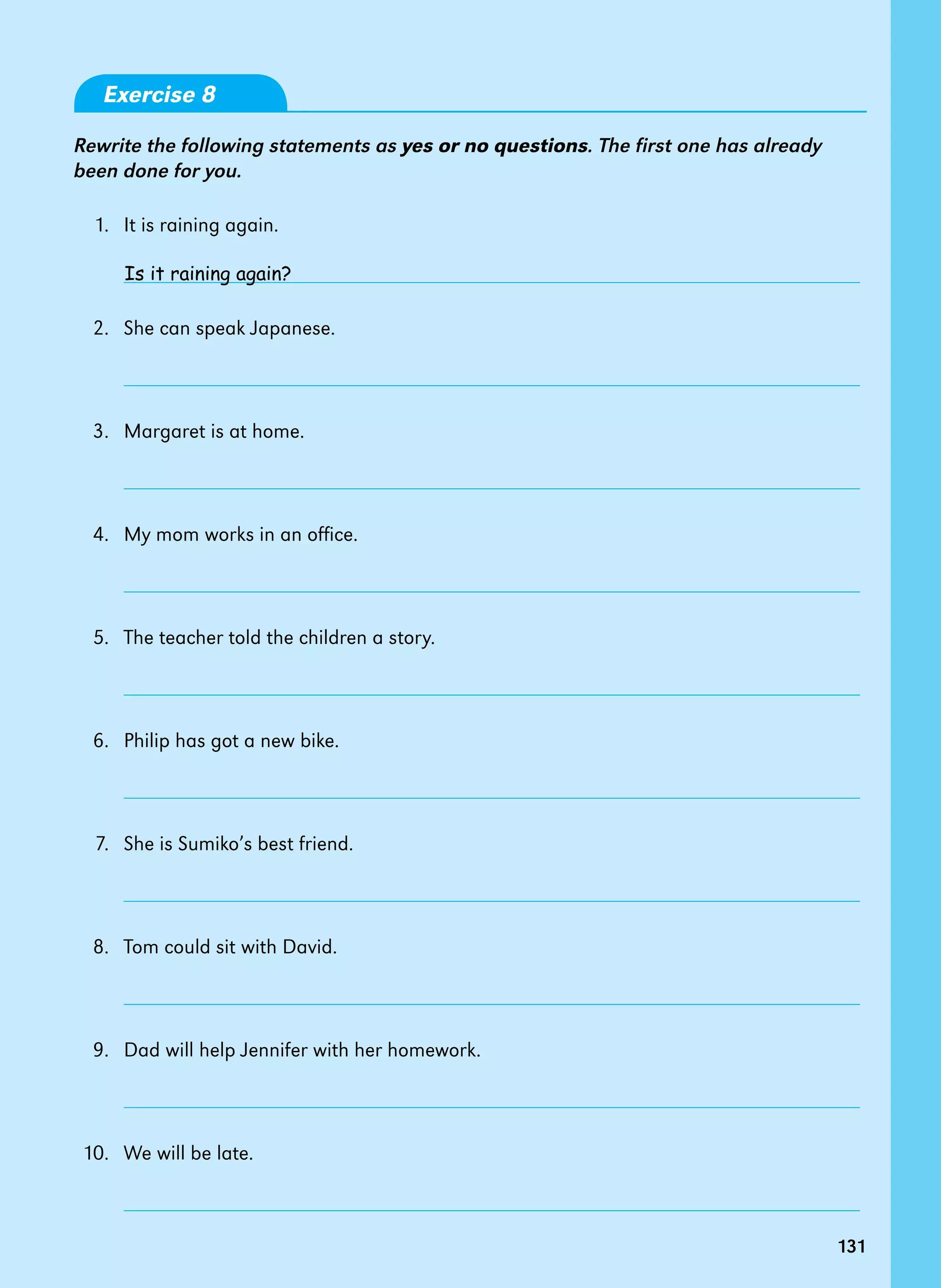 131
Exercise 8
Rewrite the following statements as yes or no questions. The first one has already
been done for you.
	 1.  	It is raining again.
	 	
	 2.  	She can speak Japanese.
	 	
	 3.  	Margaret is at home.
	 	
	 4.  	My mom works in an office.
	 	
	 5.  	The teacher told the children a story.
	 	
	 6.  	Philip has got a new bike.
	 	
	 7.  	She is Sumiko’s best friend.
	 	
	 8.  	Tom could sit with David.
	 	
	 9.  	Dad will help Jennifer with her homework.
	 	
	10. 	 We will be late.
	 	
Is it raining again?
131
 