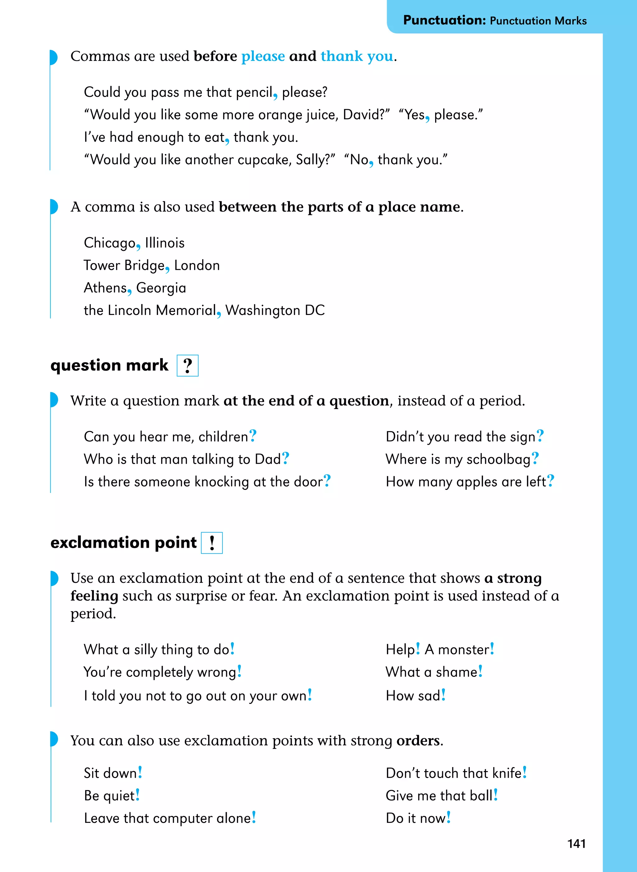 141
	 Commas are used before please and thank you.
Could you pass me that pencil, please?
“Would you like some more orange juice, David?” “Yes, please.”
I’ve had enough to eat, thank you.
“Would you like another cupcake, Sally?” “No, thank you.”
	 A comma is also used between the parts of a place name.
Chicago, Illinois
Tower Bridge, London
Athens, Georgia
the Lincoln Memorial, Washington DC
question mark
	 Write a question mark at the end of a question, instead of a period.
Can you hear me, children?	 Didn’t you read the sign?
Who is that man talking to Dad?	 Where is my schoolbag?	
Is there someone knocking at the door?	 How many apples are left?
exclamation point
	 Use an exclamation point at the end of a sentence that shows a strong
feeling such as surprise or fear. An exclamation point is used instead of a
period.
What a silly thing to do! 	 Help! A monster!
You’re completely wrong!	 What a shame!
I told you not to go out on your own!	 How sad!
	 You can also use exclamation points with strong orders.
Sit down!	 Don’t touch that knife!	
Be quiet!	 Give me that ball!
Leave that computer alone!	 Do it now!
!
?
Punctuation: Punctuation Marks
◗
◗
◗
◗
◗
 