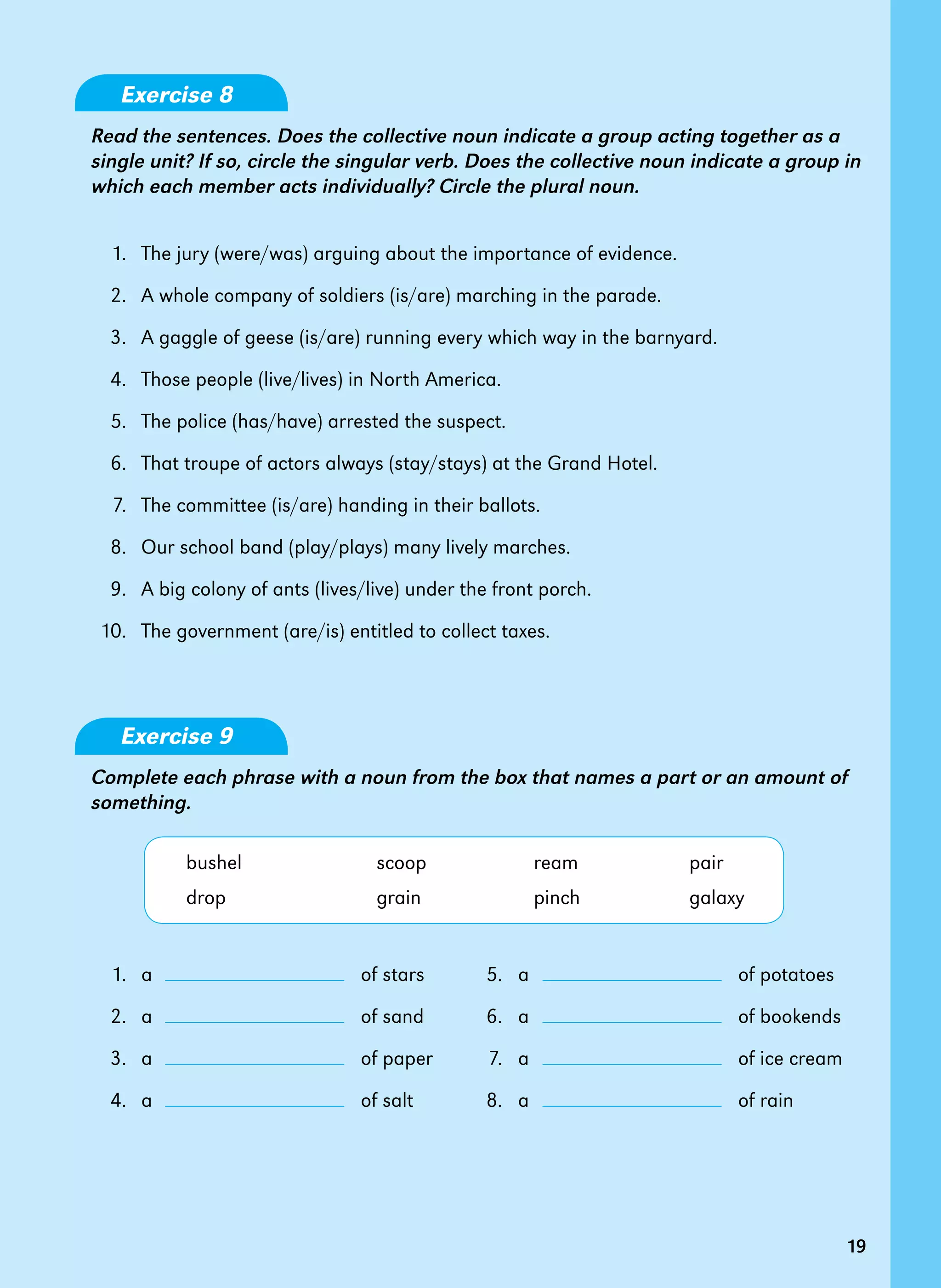 19
Exercise 8
Read the sentences. Does the collective noun indicate a group acting together as a
single unit? If so, circle the singular verb. Does the collective noun indicate a group in
which each member acts individually? Circle the plural noun.
	 1.	 The jury (were/was) arguing about the importance of evidence.
	 2.	 A whole company of soldiers (is/are) marching in the parade.
	 3.	 A gaggle of geese (is/are) running every which way in the barnyard.
	 4.	 Those people (live/lives) in North America.
	 5.	 The police (has/have) arrested the suspect.
	 6.	 That troupe of actors always (stay/stays) at the Grand Hotel.
	 7.	 The committee (is/are) handing in their ballots.
	 8.	 Our school band (play/plays) many lively marches.
	 9.	 A big colony of ants (lives/live) under the front porch.
	10.	 The government (are/is) entitled to collect taxes.
Exercise 9
Complete each phrase with a noun from the box that names a part or an amount of
something.
	 bushel	 scoop	 ream	 pair
	 drop	 grain	 pinch	 galaxy
	 1.	 a 	 	 of stars	 5.	 a 	 	 of potatoes
	 2.	 a 	 	 of sand	 6.	 a 	 	 of bookends
	 3.	 a 	 	 of paper	 7.	 a 	 	 of ice cream
	 4.	 a 	 	 of salt	 8.	 a 	 	 of rain
19
 