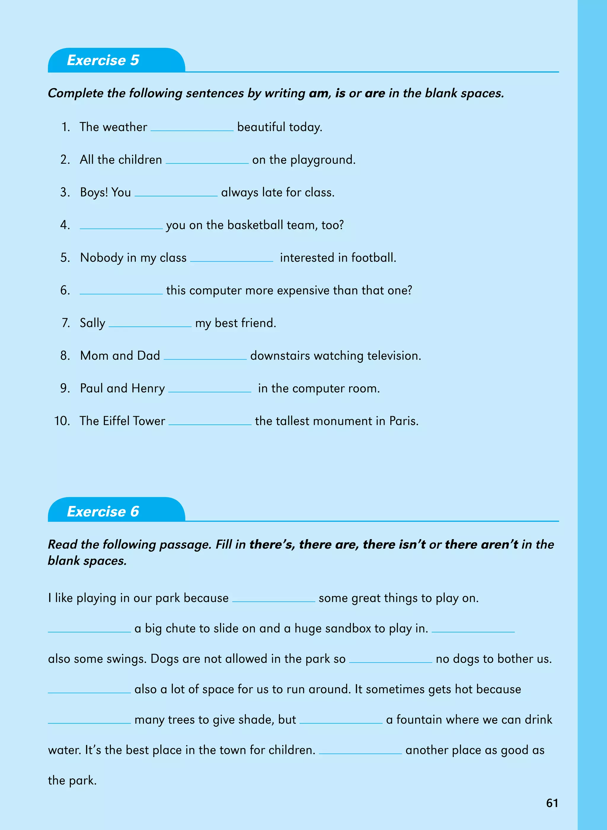 61
Exercise 5
Complete the following sentences by writing am, is or are in the blank spaces.
	 1.  	The weather beautiful today.
	 2.  	All the children on the playground.
	 3.  	Boys! You always late for class.
	 4.  	 you on the basketball team, too?
	 5.  	Nobody in my class   interested in football.
	 6.  	 this computer more expensive than that one?
	 7.  	Sally my best friend.
	 8.  	Mom and Dad downstairs watching television.
	 9.  	Paul and Henry   in the computer room.
	10. 	 The Eiffel Tower the tallest monument in Paris.
Exercise 6
Read the following passage. Fill in there’s, there are, there isn’t or there aren’t in the
blank spaces.
I like playing in our park because some great things to play on.
a big chute to slide on and a huge sandbox to play in.
also some swings. Dogs are not allowed in the park so no dogs to bother us.	
also a lot of space for us to run around. It sometimes gets hot because
many trees to give shade, but a fountain where we can drink
water. It’s the best place in the town for children. another place as good as
the park.
61
 