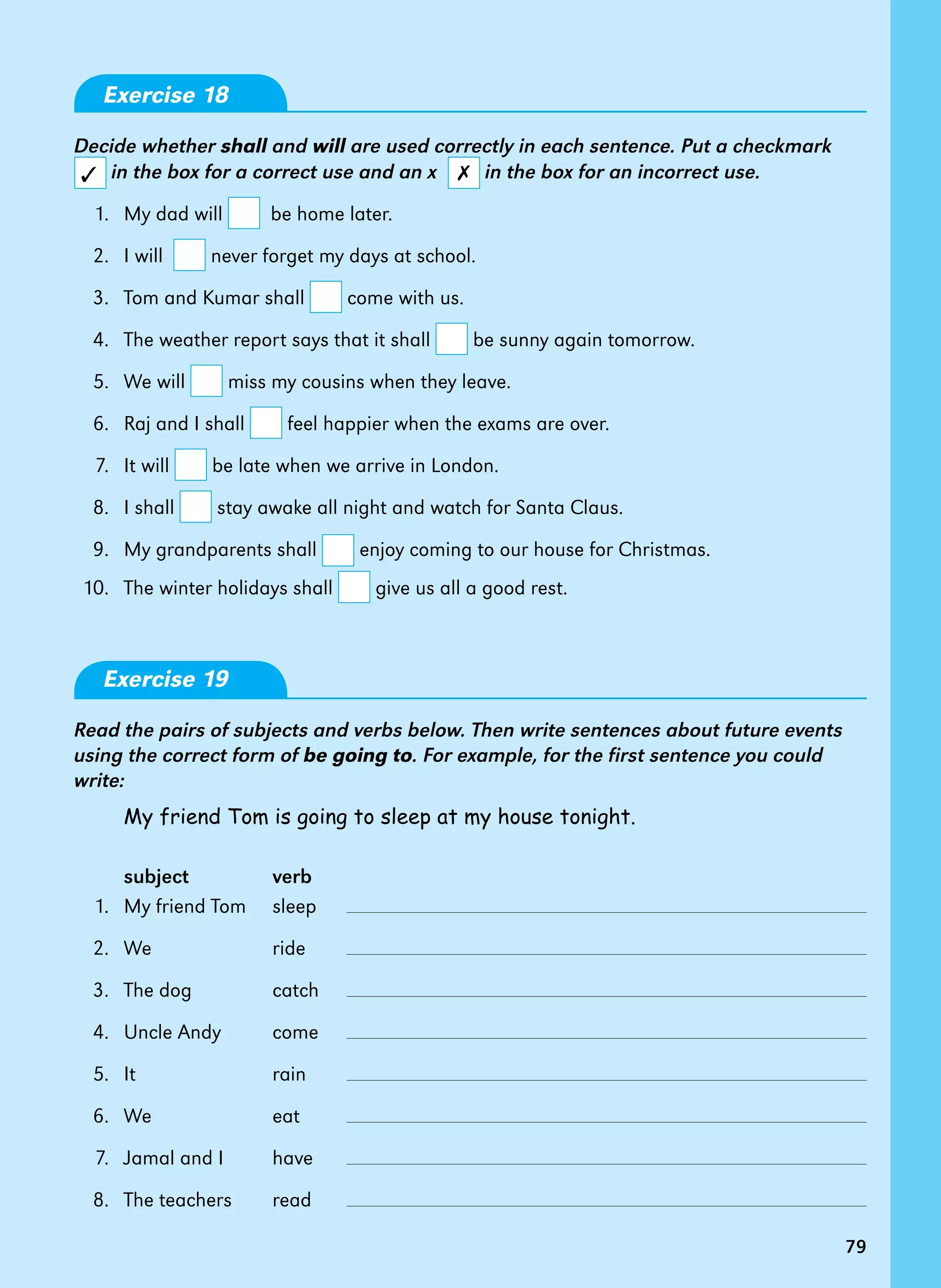 79
Exercise 18
Decide whether shall and will are used correctly in each sentence. Put a checkmark
in the box for a correct use and an x in the box for an incorrect use.
	 1. 	My dad will be home later.
	 2. 	I will never forget my days at school.
	 3. 	Tom and Kumar shall come with us.
	 4. 	The weather report says that it shall be sunny again tomorrow.
	
	 5. 	We will miss my cousins when they leave.
	
	 6. 	Raj and I shall feel happier when the exams are over.
	
	 7. 	It will be late when we arrive in London.
	
	 8. 	I shall stay awake all night and watch for Santa Claus.
	
	 9. 	My grandparents shall enjoy coming to our house for Christmas.	
	10. 	 The winter holidays shall give us all a good rest.
Exercise 19
Read the pairs of subjects and verbs below. Then write sentences about future events
using the correct form of be going to. For example, for the first sentence you could
write:
My friend Tom is going to sleep at my house tonight.
subject	 verb
	 1. 	My friend Tom	 sleep	
	 2.	 We	 ride	
	 3.	 The dog	 catch	
	 4. 	 Uncle Andy 	 come	
	 5. 	It	 rain	
	
	 6. 	 We	 eat	
	
	 7.	 Jamal and I	 have	
	 8. 	The teachers	 read	
	
✗✓
79
 