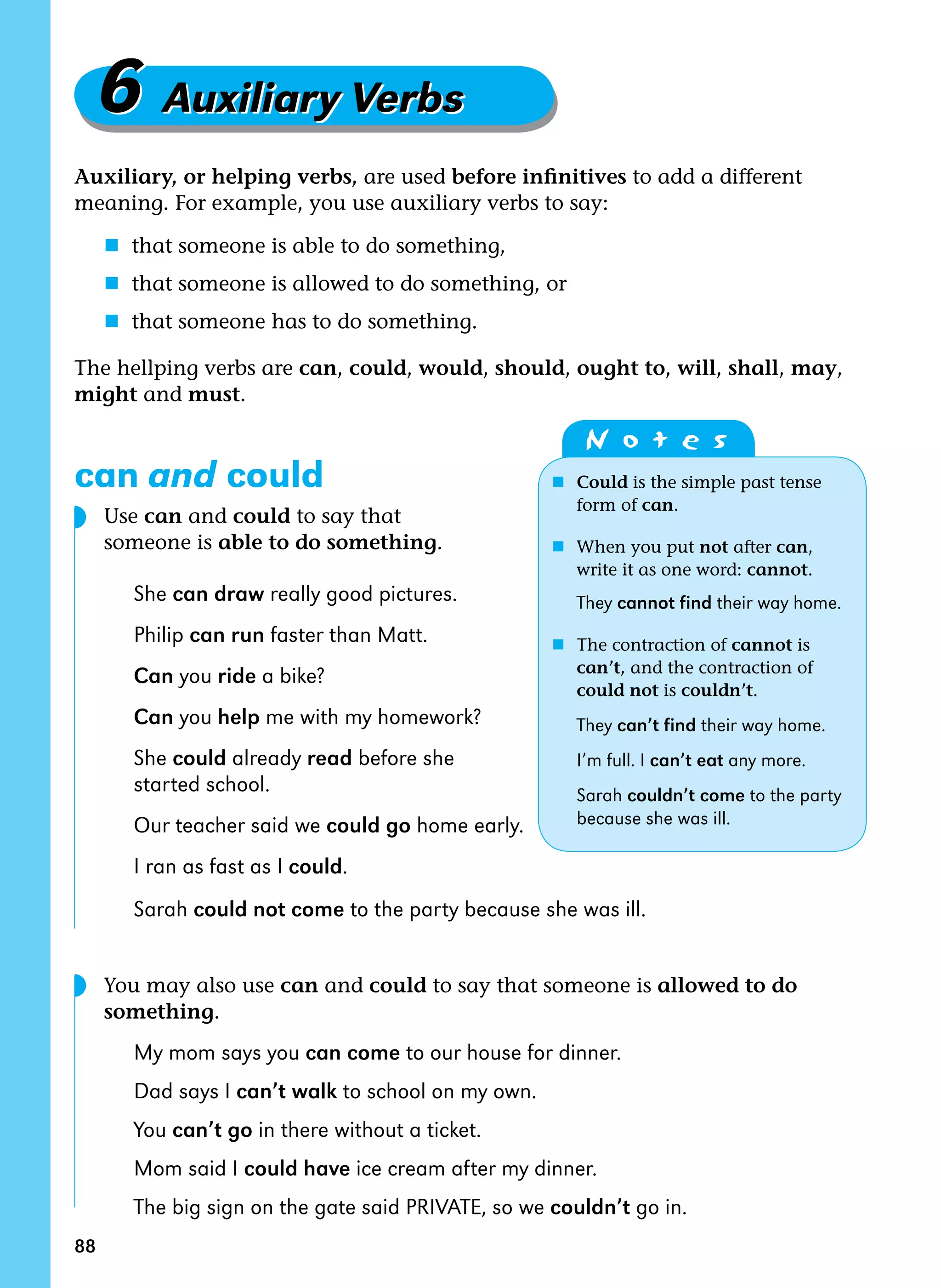 88
6 Auxiliary Verbs6 Auxiliary Verbs
Auxiliary, or helping verbs, are used before infinitives to add a different
meaning. For example, you use auxiliary verbs to say:
n that someone is able to do something,
n that someone is allowed to do something, or
n that someone has to do something.
The hellping verbs are can, could, would, should, ought to, will, shall, may,
might and must.
can and could
	 Use can and could to say that
someone is able to do something.
She can draw really good pictures.
Philip can run faster than Matt.
Can you ride a bike?
Can you help me with my homework?
She could already read before she
started school.
Our teacher said we could go home early.
I ran as fast as I could.
Sarah could not come to the party because she was ill.
	 You may also use can and could to say that someone is allowed to do
something.
My mom says you can come to our house for dinner.
Dad says I can’t walk to school on my own.
You can’t go in there without a ticket.
Mom said I could have ice cream after my dinner.
The big sign on the gate said PRIVATE, so we couldn’t go in.
	 N o t e s
n	 Could is the simple past tense 		
	 form of can.
n	 When you put not after can, 		
	 write it as one word: cannot.
	 They cannot find their way home.
n 	The contraction of cannot is
	 can’t, and the contraction of
	 could not is couldn’t.
	 They can’t find their way home.	
	 I’m full. I can’t eat any more.	
	 Sarah couldn’t come to the party
	 because she was ill.
◗
◗
 
