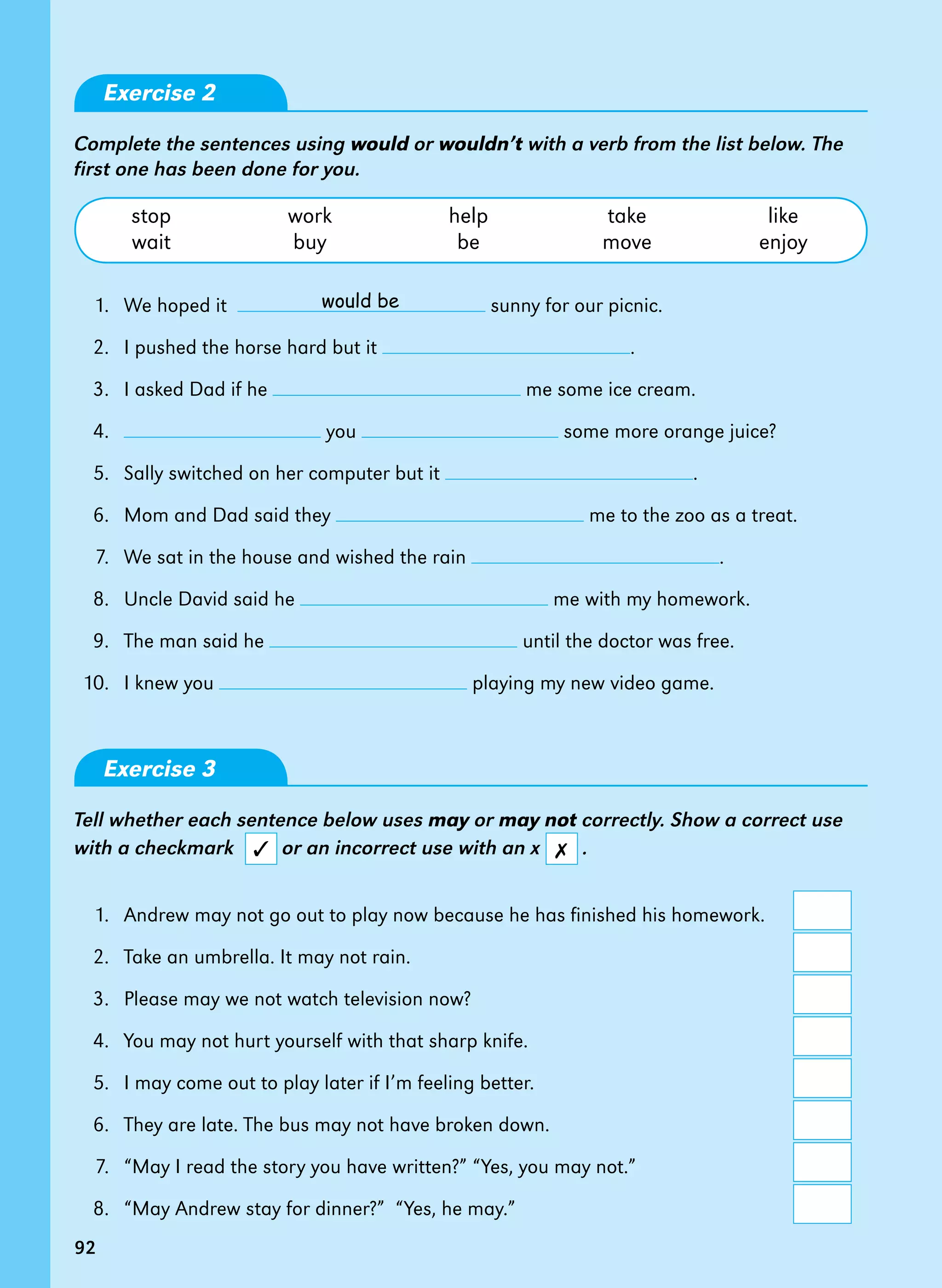 92
would be
92
Exercise 2
Complete the sentences using would or wouldn’t with a verb from the list below. The
first one has been done for you.
	 stop	 work	 help	 take	 like
	 wait	 buy	 be	 move	 enjoy
	 1. 	We hoped it sunny for our picnic.
	 2. 	I pushed the horse hard but it .
	 3.	 I asked Dad if he me some ice cream.
	 4. 	 you some more orange juice?
	 5. 	Sally switched on her computer but it .
	 6. 	Mom and Dad said they me to the zoo as a treat.
	 7. 	We sat in the house and wished the rain .
	 8. 	Uncle David said he me with my homework.
	 9. 	The man said he until the doctor was free.
	10. 	I knew you playing my new video game.
Exercise 3
Tell whether each sentence below uses may or may not correctly. Show a correct use
with a checkmark or an incorrect use with an x .
	 1. 	Andrew may not go out to play now because he has finished his homework.	
	 2. 	Take an umbrella. It may not rain.	
	 3. 	Please may we not watch television now?	
	 4. 	You may not hurt yourself with that sharp knife.	
	 5. 	I may come out to play later if I’m feeling better.	
	 6. 	They are late. The bus may not have broken down.	
	 7. 	“May I read the story you have written?” “Yes, you may not.”	
	 8. 	“May Andrew stay for dinner?” “Yes, he may.”	
✓ ✗
 