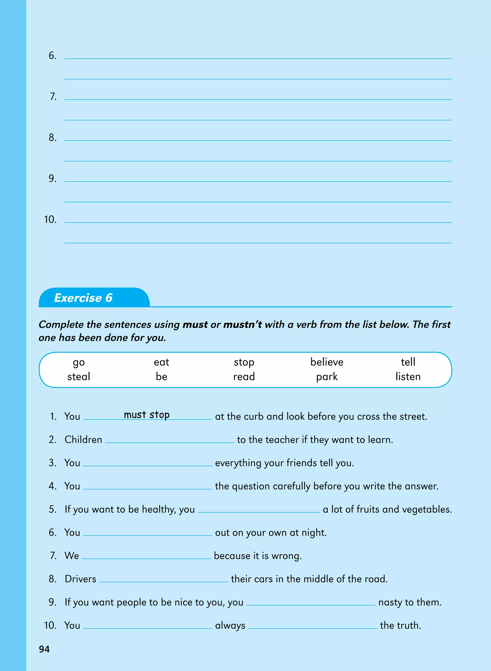 94
	 6.	
		
	 7.	
		
	 8.	
		
	 9.	
		
	10.	
		
Exercise 6
Complete the sentences using must or mustn’t with a verb from the list below. The first
one has been done for you.
	 go	 eat	 stop	 believe	 tell
	 steal	 be	 read	 park	 listen
	 1. 	You at the curb and look before you cross the street.
	 2. 	Children to the teacher if they want to learn.
	 3. 	You everything your friends tell you.
	 4. 	You the question carefully before you write the answer.
	 5. 	If you want to be healthy, you a lot of fruits and vegetables.
	 6. 	You out on your own at night.
	 7. 	We because it is wrong.
	 8. 	Drivers their cars in the middle of the road.
	 9. 	If you want people to be nice to you, you nasty to them.
	10. 	You always the truth.
must stop
94
 