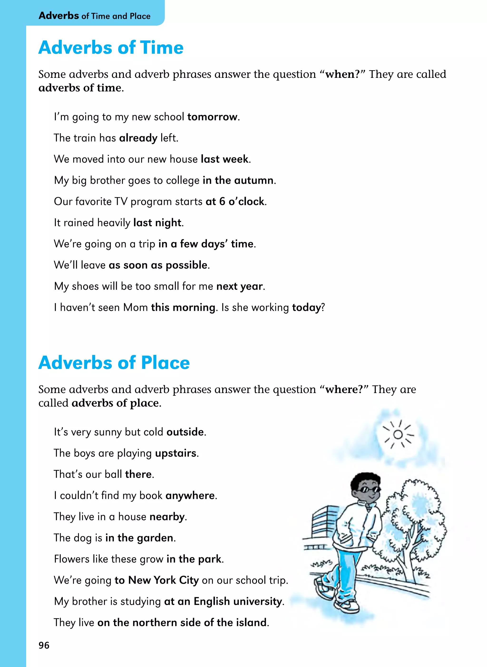 96
Adverbs of Time
Some adverbs and adverb phrases answer the question “when?” They are called
adverbs of time.
I’m going to my new school tomorrow.
The train has already left.
We moved into our new house last week.
My big brother goes to college in the autumn.
Our favorite TV program starts at 6 o’clock.
It rained heavily last night.
We’re going on a trip in a few days’ time.
We’ll leave as soon as possible.
My shoes will be too small for me next year.
I haven’t seen Mom this morning. Is she working today?
Adverbs of Place
Some adverbs and adverb phrases answer the question “where?” They are
called adverbs of place.
It’s very sunny but cold outside.
The boys are playing upstairs.
That’s our ball there.
I couldn’t find my book anywhere.
They live in a house nearby.
The dog is in the garden.
Flowers like these grow in the park.
We’re going to New York City on our school trip.
My brother is studying at an English university.
They live on the northern side of the island.
Adverbs of Time and Place
 