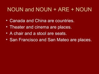 NOUN and NOUN + ARE + NOUN Canada and China are countries. Theater and cinema are places. A chair and a stool are seats. San Francisco and San Mateo are places. 