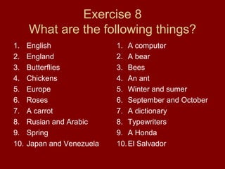 Exercise 8 What are the following things? English England Butterflies Chickens Europe Roses A carrot Rusian and Arabic Spring Japan and Venezuela A computer A bear Bees An ant Winter and sumer September and October A dictionary Typewriters A Honda El Salvador 