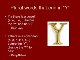 Plural words that end in “Y” If a there is a vowel (a, e, i, o, u) before the “Y” add an “S” Boy/Boys If there is a consonant (b, c, d, x, t, r…) before the “Y”, change the “Y” to “ies” Baby/Babies 