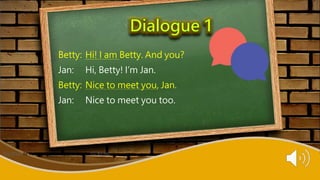 Betty: Hi! I am Betty. And you?
Jan: Hi, Betty! I’m Jan.
Betty: Nice to meet you, Jan.
Jan: Nice to meet you too.
This Photo by Unknown Author is licensed under CC BY-NC
 