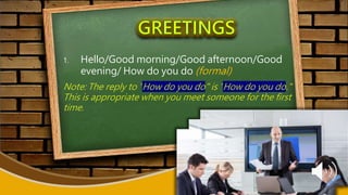1. Hello/Good morning/Good afternoon/Good
evening/ How do you do (formal)
Note: The reply to "How do you do" is "How do you do."
This is appropriate when you meet someone for the first
time.
 