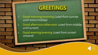 1. Good morning/morning (used from sunrise
until noon/midday)
2. Good afternoon/afternoon (used from midday
until sunset)
3. Good evening/evening (used from sunset
onward)
 