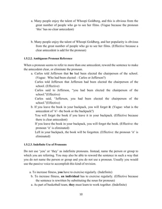 10
a. Many people enjoy the talent of Whoopi Goldberg, and this is obvious from the
great number of people who go to see her films. (Vague because the pronoun
‗this‘ has no clear antecedent)
b. Many people enjoy the talent of Whoopi Goldberg, and her popularity is obvious
from the great number of people who go to see her films. (Effective because a
clear antecedent is add for the pronoun)
1.5.2.2. Ambiguous Pronoun Reference
When a pronoun seems to refer to more than one antecedent, reword the sentence to make
the antecedent clear, or eliminate the pronoun.
a. Carlos told Jefferson that he had been elected the chairperson of the school.
(Vague: Who had been elected – Carlos or Jefferson?)
Carlos told Jefferson that Jefferson had been elected the chairperson of the
school. (Effective)
Carlos said to Jefferson, ―you had been elected the chairperson of the
school.‖(Effective)
Carlos said, ―Jefferson, you had been elected the chairperson of the
school.‖(Effective)
b. If you leave the book in your backpack, you will forget it. (Vague: what is the
antecedent of ‗it‘- the book or the backpack?)
You will forget the book if you leave it in your backpack. (Effective because
there is clear antecedent)
If you leave the book in your backpack, you will forget the book. (Effective: the
pronoun ‗it‘ is eliminated)
Left in your backpack, the book will be forgotten. (Effective: the pronoun ‗it‘ is
eliminated)
1.5.2.3. Indefinite Use of Pronouns
Do not use ‗you‘ or ‗they‘ as indefinite pronouns. Instead, name the person or group to
which you are referring. You may also be able to reword the sentence in such a way that
you do not name the person or group and you do not use a pronoun. Usually you would
use the passive voice to accomplish this kind of revision.
a. To increase fitness, you have to exercise regularly. (Indefinite)
b. To increase fitness, an individual has to exercise regularly. (Effective because
the sentence is rewritten by substituting the noun for pronoun)
a. As part of basketball team, they must learn to work together. (Indefinite)
 