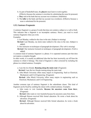 11
b. As part of basketball team, the players must learn to work together.
(Effective because the sentence is rewritten by substituting the noun for pronoun)
a. They said at the bank that my account was overdrawn. (Indefinite)
b. The teller at the bank said that my account was overdrawn. (Effective because a
noun is substituted for the pronoun)
1.5.3. Sentence Fragments
A sentence fragment is a group of words that does not contain a subject or a verb or both.
This indicates that a fragment is an incomplete sentence. Hence, you need to avoid
sentence fragments when you write.
Examples:
a. Last Monday, walked to the class in the rain. (Subject is missing)
Revised: Last Monday, my dorm mate walked to the class in the rain. (Subject is
added)
b. Our instructor on techniques of paragraph development. (The verb is missing)
Revised: Our instructor lectured on techniques of paragraph development. (Verb is
added)
A common kind of sentence fragment is a phrase. It is separated sentence part that does
not express a complete thought.
In other words, it is usually an additional idea that has been incorrectly cut off from the
sentence to which it belongs. This kind of fragment is often corrected by including the
phrase in a related sentence. Examples:
a. I saw the two friends. Running along the main road. (Fragment)
Revised: I saw the two friends running along the main road.
b. Arba Minch University offers many majors in Engineering. Such as Electrical,
Mechanical, and Civil Engineering. (Fragment)
Revised: Arba Minch University offers many majors in engineering such as
Electrical, Mechanical, and Civil Engineering.
Another common type of sentence fragment is the subordinate clause. This kind of
fragment can be fixed by combing the clause with a related sentence. Examples:
a. John wants to visit Australia. Because his ancestors came from there.
(Fragment)
Revised: John wants to visit Australia because his ancestors came from there.
b. Although Henson received little formal education. He wrote a book about his
adventure. (Fragment)
Revised: Although Henson received little formal education, he wrote a book
about his adventure.
 