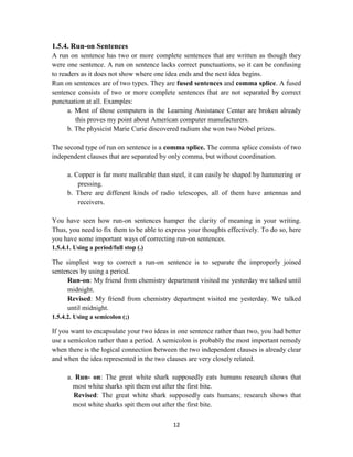 12
1.5.4. Run-on Sentences
A run on sentence has two or more complete sentences that are written as though they
were one sentence. A run on sentence lacks correct punctuations, so it can be confusing
to readers as it does not show where one idea ends and the next idea begins.
Run on sentences are of two types. They are fused sentences and comma splice. A fused
sentence consists of two or more complete sentences that are not separated by correct
punctuation at all. Examples:
a. Most of those computers in the Learning Assistance Center are broken already
this proves my point about American computer manufacturers.
b. The physicist Marie Curie discovered radium she won two Nobel prizes.
The second type of run on sentence is a comma splice. The comma splice consists of two
independent clauses that are separated by only comma, but without coordination.
a. Copper is far more malleable than steel, it can easily be shaped by hammering or
pressing.
b. There are different kinds of radio telescopes, all of them have antennas and
receivers.
You have seen how run-on sentences hamper the clarity of meaning in your writing.
Thus, you need to fix them to be able to express your thoughts effectively. To do so, here
you have some important ways of correcting run-on sentences.
1.5.4.1. Using a period/full stop (.)
The simplest way to correct a run-on sentence is to separate the improperly joined
sentences by using a period.
Run-on: My friend from chemistry department visited me yesterday we talked until
midnight.
Revised: My friend from chemistry department visited me yesterday. We talked
until midnight.
1.5.4.2. Using a semicolon (;)
If you want to encapsulate your two ideas in one sentence rather than two, you had better
use a semicolon rather than a period. A semicolon is probably the most important remedy
when there is the logical connection between the two independent clauses is already clear
and when the idea represented in the two clauses are very closely related.
a. Run- on: The great white shark supposedly eats humans research shows that
most white sharks spit them out after the first bite.
Revised: The great white shark supposedly eats humans; research shows that
most white sharks spit them out after the first bite.
 