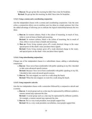 13
b. Run-on: He got up late this morning he didn‘t have time for breakfast.
Revised: He got up late this morning; he didn‘t have time for breakfast.
1.5.4.3. Using a comma and a coordinating conjunction
Join the independent clauses with a comma and coordinating conjunction. Like the semi
colon, a conjunction allows you to combine your two ideas in a single sentence, but it has
the added advantage of allowing you to indicate the logical relationship between the two
ideas.
a. Run on: In western cultures, black is the colour of mourning, in much of Asia,
white is worn at times of death and mourning.
Revised: In western cultures, black is the colour of mourning, but in much of
Asia, white is worn at times of death and mourning.
b. Run on: Every living creature gives off a weak electrical charge in the water
special pores on the shark‘s skin can detect these signals.
Revised: Every living creature gives off a weak electrical charge in the water,
and special pores on the shark‘s skin can detect these signals.
1.5.4.4. Using subordinating conjunctions
Change one of the independent clauses to a subordinate clause, adding a subordinating
conjunction.
a. Run on: I have never been comfortable with public speaking in my life, I decided
to take some advanced speech courses.
Revised: Because I have never been comfortable with public speaking in my life,
I decided to take some advanced speech courses.
b. Run on: The rain stopped, we went for a walk along the beach.
Revised: When the rain stopped, we went for a walk along the beach.
1.5.4.5. Using conjunctive adverbs
Join the two independent clauses with a semicolon followed by a conjunctive adverb and
a comma.
a. Run on: A social group such as a clan may be represented by different symbols a
totemic animal may represent the clan.
Revised: A social group such as a clan may be represented by different symbols;
for example, a totemic animal may represent the clan.
b. Run on: He is a very weak president, most people support him.
Revised: He is a very weak president; nevertheless, most people support him.
 