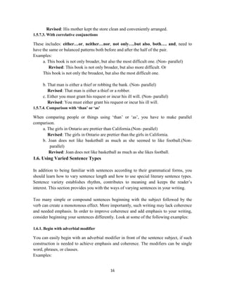 16
Revised: His mother kept the store clean and conveniently arranged.
1.5.7.3. With correlative conjunctions
These includes: either…or, neither…nor, not only….but also, both…. and, need to
have the same or balanced patterns both before and after the half of the pair.
Examples:
a. This book is not only broader, but also the most difficult one. (Non- parallel)
Revised: This book is not only broader, but also more difficult. Or
This book is not only the broadest, but also the most difficult one.
b. That man is either a thief or robbing the bank. (Non- parallel)
Revised: That man is either a thief or a robber.
c. Either you must grant his request or incur his ill will. (Non- parallel)
Revised: You must either grant his request or incur his ill will.
1.5.7.4. Comparison with „than‟ or „as‟
When comparing people or things using ‗than‘ or ‗as‘, you have to make parallel
comparison.
a. The girls in Ontario are prettier than California.(Non- parallel)
Revised: The girls in Ontario are prettier than the girls in California.
b. Joan does not like basketball as much as she seemed to like football.(Non-
parallel)
Revised: Joan does not like basketball as much as she likes football.
1.6. Using Varied Sentence Types
In addition to being familiar with sentences according to their grammatical forms, you
should learn how to vary sentence length and how to use special literary sentence types.
Sentence variety establishes rhythm, contributes to meaning and keeps the reader‘s
interest. This section provides you with the ways of varying sentences in your writing.
Too many simple or compound sentences beginning with the subject followed by the
verb can create a monotonous effect. More importantly, such writing may lack coherence
and needed emphasis. In order to improve coherence and add emphasis to your writing,
consider beginning your sentences differently. Look at some of the following examples:
1.6.1. Begin with adverbial modifier
You can easily begin with an adverbial modifier in front of the sentence subject, if such
construction is needed to achieve emphasis and coherence. The modifiers can be single
word, phrases, or clauses.
Examples:
 