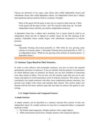 2
Clauses are primarily of two types: main clause (also called independent clause) and
subordinate clause (also called dependent clause). An independent clause has a subject
and a predicate and can stand by itself as a sentence. Example:
Most of the guests left the party at nine, but we stayed to help clean up. (‗Most
of the guests left the party at nine.‘ and ‗We stayed to help clean up.‘ are both
independent clauses and they can stand as independent sentences)
A dependent clause has a subject and a predicate, but it cannot stand by itself as an
independent clause but has to depend on another clause for the full meaning of the
sentence. Dependent clause usually begins with subordinate conjunction or relative
pronoun.
Example:
Alexander Fleming discovered penicillin in 1928 while he was growing some
cultures of common germs. (‗Alexander Fleming discovered penicillin in 1928‘ is
an independent clause. ‗While he was growing some cultures of common germs.‘ is
dependent clause.)
1.3. Sentence Types Based on Their Structure
In order to write effective and meaningful sentences, you have to know the required
grammatical structures of sentences. If you are familiar with the patterns of construction
on which different types of sentences are based, you can feel confident of expressing
your ideas clearly to others. You can also vary the sentence types that you use in your
essays and reports to avoid monotonous series of sentence structures. This means, if you
consistently vary simple sentences with other, more complicated sentence structures, you
provide your readers with variety and maintain their interest. This section makes you
familiar with the four basic sentence types that may help you achieve this quality in your
writing.
1.3.1. Simple Sentence and Compound Sentence
A simple Sentence
A simple sentence can be described as a sentence structure that consists of only one
independent clause. In a simple sentence we may have a compound subject, a compound
predicate or both.
1. My brother reads magazines. (Simple sentence with a single subject)
2. Abebe and Gutema read fictions. (Simple sentence with compound subjects)
 