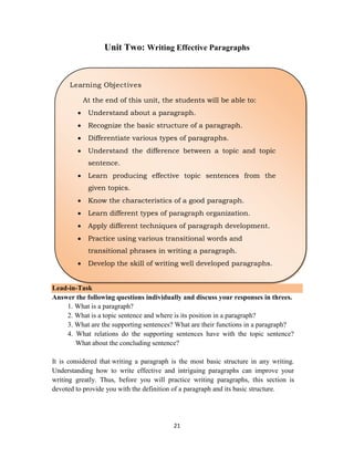 21
Unit Two: Writing Effective Paragraphs
Lead-in-Task
Answer the following questions individually and discuss your responses in threes.
1. What is a paragraph?
2. What is a topic sentence and where is its position in a paragraph?
3. What are the supporting sentences? What are their functions in a paragraph?
4. What relations do the supporting sentences have with the topic sentence?
What about the concluding sentence?
It is considered that writing a paragraph is the most basic structure in any writing.
Understanding how to write effective and intriguing paragraphs can improve your
writing greatly. Thus, before you will practice writing paragraphs, this section is
devoted to provide you with the definition of a paragraph and its basic structure.
Learning Objectives
At the end of this unit, the students will be able to:
 Understand about a paragraph.
 Recognize the basic structure of a paragraph.
 Differentiate various types of paragraphs.
 Understand the difference between a topic and topic
sentence.
 Learn producing effective topic sentences from the
given topics.
 Know the characteristics of a good paragraph.
 Learn different types of paragraph organization.
 Apply different techniques of paragraph development.
 Practice using various transitional words and
transitional phrases in writing a paragraph.
 Develop the skill of writing well developed paragraphs.
 