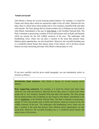 23
Sample paragraph
Arba Minch is famous for several amazing natural features. For example, it is noted for
Chamo and Abaya lakes which are spectacular sights in the rift valley. Between the two
lakes, there is a thick forest where people trek to view monkeys, beautiful birds and other
wild animals. The forty springs that are found nowhere else in Ethiopia are also found in
Arba Minch. Immediately to the east of Arba Minch, is the NechSar National Park. The
Park is fortunate in possessing a number of rivers and streams such as Kulfo and Sarmele
which are reasons for the rich wildlife resources of the area. The landscapes with
breathtaking views, where one can plan a vacation to the areas that promise many
fabulous photo opportunities, are also found there. Moreover, the crocodile breeding area
is a wonderful natural feature that attracts many of the tourists. All in all these natural
features are truly interesting and make Arba Minch a famous place to visit.
If you have carefully read the given model paragraph, you can immediately notice its
structure as follows:
Introduction (topic sentence): Arba Minch is famous for several amazing natural
features.
Body (supporting sentences): For example, it is noted for Chamo and Abaya lakes
which are very wide and attractive. Between the two lakes, there is a thick forest where
people trek to view monkeys, beautiful birds and other wild animals. The forty springs
that are found nowhere else in Ethiopia are also found in Arba Minch. Immediately to the
east of ArbaMinch, is the NechSar National Park. The Park is fortunate in possessing a
number of rivers and streams such as Kulfo and Sarmele which are reasons for the rich
wildlife resources of the area. The landscapes with breathtaking views, where one can
plan a vacation to the areas that promise many fabulous photo opportunities, are also
found there. Moreover, the crocodile breeding area is a wonderful natural feature that
attracts many of the tourists.
 