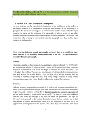 24
Conclusion (concluding sentence): All in all these natural features are truly interesting
and make Arba Minch a famous place to visit.
2.2. Position of a Topic Sentence in a Paragraph
A topic sentence can be placed at the beginning, in the middle, or at the end in a
paragraph. However, it is always better to use the topic sentence at the beginning of a
paragraph for it is a very useful guide to both the writer and the reader. When the topic
sentence is placed at the beginning of a paragraph, it helps a writer to see what
information to include and what information to exclude in a paragraph. The readers also
understand what is going to come in that particular paragraph once they find the topic
sentence at the beginning.
Now, read the following sample paragraphs and study how it is possible to place
topic sentence at the beginning, in the middle and at the end. The topic sentence is
underlined in each paragraph.
Sample 1
There are a number of steps to take if you are stung by a bee or a hornet. The first thing to
do is remove the stinger. A stinger contains venom. It will continue to release venom as
long as it is contact with skin. When the stinger is removed, put ice on the wound. This
will reduce the swelling. Then, apply a small amount of baking soda. It contains enzymes
that will weaken the venom. Finally, look for signs of an allergic reaction such as
difficulty in breathing. People have died from strong allergic reactions to stings. When
such a reaction occurs, the victim should be taken to the hospital for treatment.
Sample 2
Science is not an impersonal construction. It is no less and no more personal than any
other form of communicated thought. This book is not less scientific because my manner
is personal, and I make no apology for it. Science searches the common experience of
people, and it is made by people and it has their style. The style of a great man marks not
only his own work, but through it, the work of others for generations. The style of
Newton‘s work as much as the content, dominated science for two centuries and in that
time shaped its manner and its matter. But style is not monopoly of the great, nor is its
appreciation a vintage reserved for experts. The school boy who can tell a neat proof
 
