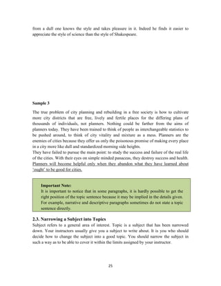 25
from a dull one knows the style and takes pleasure in it. Indeed he finds it easier to
appreciate the style of science than the style of Shakespeare.
Sample 3
The true problem of city planning and rebuilding in a free society is how to cultivate
more city districts that are free, lively and fertile places for the differing plans of
thousands of individuals, not planners. Nothing could be farther from the aims of
planners today. They have been trained to think of people as interchangeable statistics to
be pushed around, to think of city vitality and mixture as a mess. Planners are the
enemies of cities because they offer us only the poisonous promise of making every place
in a city more like dull and standardized morning side heights.
They have failed to pursue the main point: to study the success and failure of the real life
of the cities. With their eyes on simple minded panaceas, they destroy success and health.
Planners will become helpful only when they abandon what they have learned about
‗ought‘ to be good for cities.
Important Note:
It is important to notice that in some paragraphs, it is hardly possible to get the
right position of the topic sentence because it may be implied in the details given.
For example, narrative and descriptive paragraphs sometimes do not state a topic
sentence directly.
2.3. Narrowing a Subject into Topics
Subject refers to a general area of interest. Topic is a subject that has been narrowed
down. Your instructors usually give you a subject to write about. It is you who should
decide how to change the subject into a good topic. You should narrow the subject in
such a way as to be able to cover it within the limits assigned by your instructor.
 