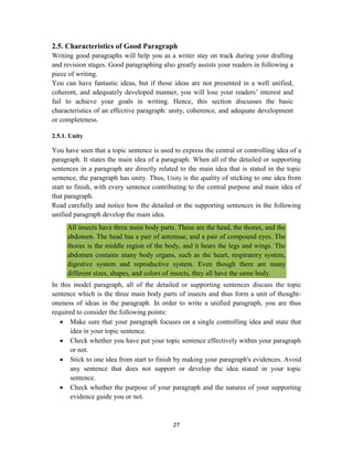 27
2.5. Characteristics of Good Paragraph
Writing good paragraphs will help you as a writer stay on track during your drafting
and revision stages. Good paragraphing also greatly assists your readers in following a
piece of writing.
You can have fantastic ideas, but if those ideas are not presented in a well unified,
coherent, and adequately developed manner, you will lose your readers‘ interest and
fail to achieve your goals in writing. Hence, this section discusses the basic
characteristics of an effective paragraph: unity, coherence, and adequate development
or completeness.
2.5.1. Unity
You have seen that a topic sentence is used to express the central or controlling idea of a
paragraph. It states the main idea of a paragraph. When all of the detailed or supporting
sentences in a paragraph are directly related to the main idea that is stated in the topic
sentence, the paragraph has unity. Thus, Unity is the quality of sticking to one idea from
start to finish, with every sentence contributing to the central purpose and main idea of
that paragraph.
Read carefully and notice how the detailed or the supporting sentences in the following
unified paragraph develop the main idea.
All insects have three main body parts. These are the head, the thorax, and the
abdomen. The head has a pair of antennae, and a pair of compound eyes. The
thorax is the middle region of the body, and it bears the legs and wings. The
abdomen contains many body organs, such as the heart, respiratory system,
digestive system and reproductive system. Even though there are many
different sizes, shapes, and colors of insects, they all have the same body.
In this model paragraph, all of the detailed or supporting sentences discuss the topic
sentence which is the three main body parts of insects and thus form a unit of thought-
oneness of ideas in the paragraph. In order to write a unified paragraph, you are thus
required to consider the following points:
 Make sure that your paragraph focuses on a single controlling idea and state that
idea in your topic sentence.
 Check whether you have put your topic sentence effectively within your paragraph
or not.
 Stick to one idea from start to finish by making your paragraph's evidences. Avoid
any sentence that does not support or develop the idea stated in your topic
sentence.
 Check whether the purpose of your paragraph and the natures of your supporting
evidence guide you or not.
 