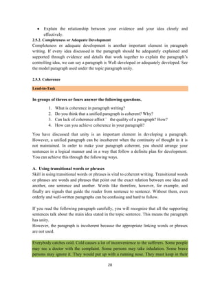 28
 Explain the relationship between your evidence and your idea clearly and
effectively.
2.5.2. Completeness or Adequate Development
Completeness or adequate development is another important element in paragraph
writing. If every idea discussed in the paragraph should be adequately explained and
supported through evidence and details that work together to explain the paragraph‘s
controlling idea, we can say a paragraph is Well-developed or adequately developed. See
the model paragraph used under the topic paragraph unity.
2.5.3. Coherence
Lead-in-Task
In groups of threes or fours answer the following questions.
1. What is coherence in paragraph writing?
2. Do you think that a unified paragraph is coherent? Why?
3. Can lack of coherence affect ` the quality of a paragraph? How?
4. How can you achieve coherence in your paragraph?
You have discussed that unity is an important element in developing a paragraph.
However, a unified paragraph can be incoherent when the continuity of thought in it is
not maintained. In order to make your paragraph coherent, you should arrange your
sentences in a logical manner and in a way that follow a definite plan for development.
You can achieve this through the following ways.
A. Using transitional words or phrases
Skill in using transitional words or phrases is vital to coherent writing. Transitional words
or phrases are words and phrases that point out the exact relation between one idea and
another, one sentence and another. Words like therefore, however, for example, and
finally are signals that guide the reader from sentence to sentence. Without them, even
orderly and well-written paragraphs can be confusing and hard to follow.
If you read the following paragraph carefully, you will recognize that all the supporting
sentences talk about the main idea stated in the topic sentence. This means the paragraph
has unity.
However, the paragraph is incoherent because the appropriate linking words or phrases
are not used.
Everybody catches cold. Cold causes a lot of inconvenience to the sufferers. Some people
may see a doctor with the complaint. Some persons may take inhalation. Some brave
persons may ignore it. They would put up with a running nose. They must keep in their
 