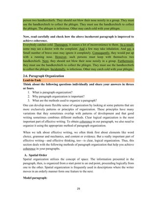 29
person two handkerchiefs. They should not blow their nose noisily in a group. They must
use the handkerchiefs to collect the phlegm. They must use the handkerchiefs to collect
the phlegm. The phlegm is infectious. Other may catch cold with your phlegm.
Now, read carefully and check how the above incoherent paragraph is improved to
achieve coherence.
Everybody catches cold. Thereupon, it causes a lot of inconvenience to them. As a result,
some may see a doctor with the complaint. And a few may take inhalation. And yet, a
Small number of brave ones may ignore it completely. Consequently, they would put up
with a running nose. However, such persons must keep with themselves two
handkerchiefs. Next, they should not blow their nose noisily in a group. Furthermore,
they must use the handkerchiefs to collect the phlegm. They must use the handkerchiefs
to collect the phlegm. Incidentally, is infectious. Other may catch cold with your phlegm.
2.6. Paragraph Organization
Lead-in-Task
Think about the following questions individually and share your answers in threes
or fours.
1. What is paragraph organization?
2. Why paragraph organization is important?
3. What are the methods used to organize a paragraph?
One can develop more flexible sense of organization by looking at some patterns that are
more exclusively patterns or principles of organization. These principles have many
variations that they sometimes overlap with patterns of development and that good
writing sometimes combines different methods. Clear logical organization is the most
important part of effective writing. To obtain coherence in our paragraph, we also need to
organize it using the appropriate method of paragraph organization.
When we talk about effective writing, we often think first about elements like word
choice, grammar and mechanics, and content or evidence. But a really important part of
effective writing—and effective thinking, too—is clear, logical organization. Thus, this
section deals with the following methods of paragraph organization that help you achieve
coherence in your paragraphs.
A. Spatial Order
Spatial organization utilizes the concept of space. The information presented in the
paragraph, then, is organized from a start point to an end point, proceeding logically from
one to the other. Spatial organization is frequently used in descriptions where the writer
moves in an orderly manner form one feature to the next.
Model paragraph:
 