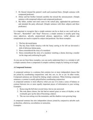 3
3. Dr. Kemal cleaned the patient‘s teeth and examined them. (Simple sentence with
compound predicate)
4. Almaz and her brother listened carefully but missed the announcement. (Simple
sentence with compound subjects and compound predicate)
5. My father, mother and sister came to the school play, applauded the performers
and attended the party afterward. (Simple sentence with three subjects and three
predicates)
It is important to recognize that a simple sentence can be as short as one word such as
‗Devour!‘, ‗Remember!‘ and ‗Stop!‘ However, a simple sentence is usually quite long
since adjectives, adverbs, prepositional phrases, appositives, verbal phrases and
complements are used to expand its subject and predicate. See these examples:
1. The boy devoured pasta.
2. The boy from North America with the funny earring in his left ear devoured a
dish of delicious Italian pasta.
3. Hawa remembered the story of a murderer.
4. Hawa remembered the story of a murderer watching a drama showing a murder
on the stage and confessing his guilt.
As you can see from these examples, you can easily understand that it is a mistake to tell
a simple sentence from a compound or complex sentence simply by looking at its length.
A Compound Sentence
A compound sentence is a sentence that contains two or more independent clauses that
are joined by coordinating conjunctions: and, but, nor, or, for or yet. In other words,
Compound sentences are formed by linking simple sentences. When forming compound
sentences, a comma is usually placed before coordinating conjunction.
A compound sentence is most effective when you use it to create a sense of balance or
contrast between two or more equally important pieces of information in your writing.
Examples:
1. Kansa rang the bell door several times, but no one answered.
2. She took dance classes, but she had no natural grace or sense of rhythm, so she
eventually gave up the idea of becoming a dancer.
3. The sun was setting over the mountains, and the shadows were growing long.
A compound sentence has also independent clauses joined by conjunctive adverbs such
as therefore, otherwise, nevertheless or semicolon.
Examples:
 