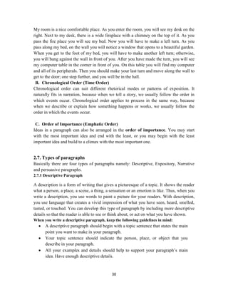 30
My room is a nice comfortable place. As you enter the room, you will see my desk on the
right. Next to my desk, there is a wide fireplace with a chimney on the top of it. As you
pass the fire place you will see my bed. Now you will have to make a left turn. As you
pass along my bed, on the wall you will notice a window that opens to a beautiful garden.
When you get to the foot of my bed, you will have to make another left turn; otherwise,
you will bang against the wall in front of you. After you have made the turn, you will see
my computer table in the corner in front of you. On this table you will find my computer
and all of its peripherals. Then you should make your last turn and move along the wall to
get to the door; one step further, and you will be in the hall.
B. Chronological Order (Time Order)
Chronological order can suit different rhetorical modes or patterns of exposition. It
naturally fits in narration, because when we tell a story, we usually follow the order in
which events occur. Chronological order applies to process in the same way, because
when we describe or explain how something happens or works, we usually follow the
order in which the events occur.
C. Order of Importance (Emphatic Order)
Ideas in a paragraph can also be arranged in the order of importance. You may start
with the most important idea and end with the least, or you may begin with the least
important idea and build to a climax with the most important one.
2.7. Types of paragraphs
Basically there are four types of paragraphs namely: Descriptive, Expository, Narrative
and persuasive paragraphs.
2.7.1 Descriptive Paragraph
A description is a form of writing that gives a picturesque of a topic. It shows the reader
what a person, a place, a scene, a thing, a sensation or an emotion is like. Thus, when you
write a description, you use words to paint a picture for your readers. With description,
you use language that creates a vivid impression of what you have seen, heard, smelled,
tasted, or touched. You can develop this type of paragraph by including more descriptive
details so that the reader is able to see or think about, or act on what you have shown.
When you write a descriptive paragraph, keep the following guidelines in mind:
 A descriptive paragraph should begin with a topic sentence that states the main
point you want to make in your paragraph.
 Your topic sentence should indicate the person, place, or object that you
describe in your paragraph.
 All your examples and details should help to support your paragraph‘s main
idea. Have enough descriptive details.
 