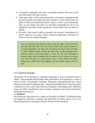 31
 A descriptive paragraph ends with a concluding statement that sums up the
main idea stated in the topic sentence.
 Since space order is often used in description, a descriptive paragraph should
present the details that support the topic sentence in a clear spatial order, the
order in which you observed the person, object, or scene you are describing.
Thus, as you arrange your ideas in a descriptive paragraph, be sure to use
appropriate transitional words and phrases to lead readers from one detail to
another.
 Of course, other kinds of order are possible. For example, a description of a
person might have two parts: details of physical appearance and details of
behavior. See this example paragraph:
Our new instructor from abroad is thirty years old, rather tall and has blue
eyes and short black hair. He wears casual clothes as he teaches students in
a relaxed atmosphere. He enjoys his job because he gets to meet and help
so many different people. During his spare time, he likes playing tennis
which he plays at least three times a week. He also loves listening to
classical music and he admitted that he spends a lot of money on buying
new CDs! He lives in a pretty private room in Arba Minch. He enjoys
eating great cultural food and laughing with the likable people who live
here.
2.7.2. Expository Paragraph
The purpose for an expository or explanatory paragraph is to give information about a
subject. This paragraph should explain ideas, phenomenon, gives directions, or shows a
process of how to accomplish something. Explanatory paragraph should have factual
information provided in sequential order. Expository paragraph can be written by using a
combination of all or some of the following techniques of developing ideas: Definition,
Cause and effect, classification, process writing, comparison and contrast, illustration,
identification and analysis.
A. Definition
One of the most important ways to explain an idea fully is to define it. A definition limits
the thought by classifying it generally and specifically, by telling what it is not or by
determining its precise meaning by fixing its denotation and connotation.
 