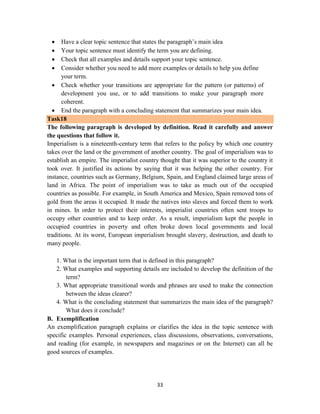 33
 Have a clear topic sentence that states the paragraph‘s main idea
 Your topic sentence must identify the term you are defining.
 Check that all examples and details support your topic sentence.
 Consider whether you need to add more examples or details to help you define
your term.
 Check whether your transitions are appropriate for the pattern (or patterns) of
development you use, or to add transitions to make your paragraph more
coherent.
 End the paragraph with a concluding statement that summarizes your main idea.
Task18
The following paragraph is developed by definition. Read it carefully and answer
the questions that follow it.
Imperialism is a nineteenth-century term that refers to the policy by which one country
takes over the land or the government of another country. The goal of imperialism was to
establish an empire. The imperialist country thought that it was superior to the country it
took over. It justified its actions by saying that it was helping the other country. For
instance, countries such as Germany, Belgium, Spain, and England claimed large areas of
land in Africa. The point of imperialism was to take as much out of the occupied
countries as possible. For example, in South America and Mexico, Spain removed tons of
gold from the areas it occupied. It made the natives into slaves and forced them to work
in mines. In order to protect their interests, imperialist countries often sent troops to
occupy other countries and to keep order. As a result, imperialism kept the people in
occupied countries in poverty and often broke down local governments and local
traditions. At its worst, European imperialism brought slavery, destruction, and death to
many people.
1. What is the important term that is defined in this paragraph?
2. What examples and supporting details are included to develop the definition of the
term?
3. What appropriate transitional words and phrases are used to make the connection
between the ideas clearer?
4. What is the concluding statement that summarizes the main idea of the paragraph?
What does it conclude?
B. Exemplification
An exemplification paragraph explains or clarifies the idea in the topic sentence with
specific examples. Personal experiences, class discussions, observations, conversations,
and reading (for example, in newspapers and magazines or on the Internet) can all be
good sources of examples.
 