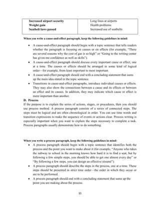 35
Increased airport security
Weight gain
Seatbelt laws passed
Long lines at airports
Health problems
Increased use of seatbelts
When you write a cause-and-effect paragraph, keep the following guidelines in mind:
 A cause-and-effect paragraph should begin with a topic sentence that tells readers
whether the paragraph is focusing on causes or on effects (for example, ―There
are several reasons why the cost of gas is so high‖ or ―Going to the writing center
has given me confidence as well as skills‖).
 A cause-and-effect paragraph should discuss every important cause or effect, one
at a time. The causes or effects should be arranged in some kind of logical
order—for example, from least important to most important.
 A cause-and-effect paragraph should end with a concluding statement that sums
up the main idea stated in the topic sentence.
 Transitions in cause-and-effect paragraphs, introduce individual causes or effects.
They may also show the connections between a cause and its effects or between
an effect and its causes. In addition, they may indicate which cause or effect is
more important than another.
D. Process
If the purpose is to explain the series of actions, stages, or procedures, then you should
use process method. A process paragraph consists of a series of connected steps. The
steps must be logical and are often chronological in order. You can use time words and
transition expressions to make the sequence of events or actions clear. Process writing is
especially important when you want to explain the steps necessary to complete a task.
Process paragraphs usually demonstrate how to do something.
When you write a process paragraph, keep the following guidelines in mind:
 A process paragraph should begin with a topic sentence that identifies both the
process and the point you want to make about it (for example, ―Anyone who takes
the subway to school in the morning knows how hard it is to find a seat, but by
following a few simple steps, you should be able to get one almost every day‖ or
―By following a few steps, you can design an effective résumé‖).
 A process paragraph should describe the steps in the process, one at a time. These
steps should be presented in strict time order—the order in which they occur or
are to be performed.
 A process paragraph should end with a concluding statement that sums up the
point you are making about the process.
 