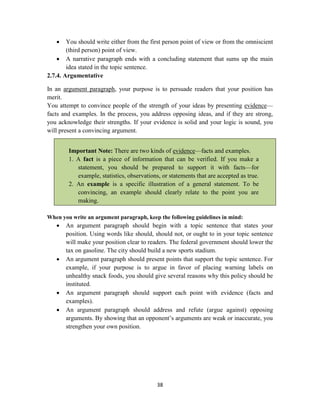 38
 You should write either from the first person point of view or from the omniscient
(third person) point of view.
 A narrative paragraph ends with a concluding statement that sums up the main
idea stated in the topic sentence.
2.7.4. Argumentative
In an argument paragraph, your purpose is to persuade readers that your position has
merit.
You attempt to convince people of the strength of your ideas by presenting evidence—
facts and examples. In the process, you address opposing ideas, and if they are strong,
you acknowledge their strengths. If your evidence is solid and your logic is sound, you
will present a convincing argument.
Important Note: There are two kinds of evidence—facts and examples.
1. A fact is a piece of information that can be verified. If you make a
statement, you should be prepared to support it with facts—for
example, statistics, observations, or statements that are accepted as true.
2. An example is a specific illustration of a general statement. To be
convincing, an example should clearly relate to the point you are
making.
When you write an argument paragraph, keep the following guidelines in mind:
 An argument paragraph should begin with a topic sentence that states your
position. Using words like should, should not, or ought to in your topic sentence
will make your position clear to readers. The federal government should lower the
tax on gasoline. The city should build a new sports stadium.
 An argument paragraph should present points that support the topic sentence. For
example, if your purpose is to argue in favor of placing warning labels on
unhealthy snack foods, you should give several reasons why this policy should be
instituted.
 An argument paragraph should support each point with evidence (facts and
examples).
 An argument paragraph should address and refute (argue against) opposing
arguments. By showing that an opponent‘s arguments are weak or inaccurate, you
strengthen your own position.
 
