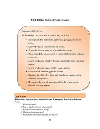 39
Unit Three: Writing Effective Essays
Lead-in-Task
Think about these questions individually and discuss your thoughts in threes or
fours.
1. What is an essay?
2. How is it different from a paragraph?
3. What is the structure of an essay?
4. What is a thesis statement?
5. What are the Characteristics of a good essay?
Learning Objectives
At the end of this unit, the students will be able to:
 Distinguish the difference between a paragraph and an
essay.
 Know the basic structure of an essay.
 Know the characteristics of an effective essay.
 Understand the importance of thesis statement in writing
an essay.
 Learn producing effective thesis statements from the given
topics.
 Learn producing appropriate essay outline.
 Differentiate various types of essays.
 Develop the skill of writing well developed essays using
different techniques.
 Recognize the use of transitional words or phrases in
writing effective essays.
 
