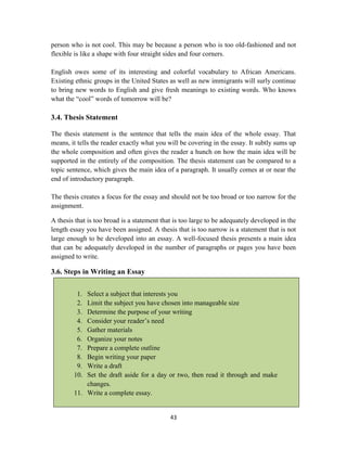 43
person who is not cool. This may be because a person who is too old-fashioned and not
flexible is like a shape with four straight sides and four corners.
English owes some of its interesting and colorful vocabulary to African Americans.
Existing ethnic groups in the United States as well as new immigrants will surly continue
to bring new words to English and give fresh meanings to existing words. Who knows
what the ―cool‖ words of tomorrow will be?
3.4. Thesis Statement
The thesis statement is the sentence that tells the main idea of the whole essay. That
means, it tells the reader exactly what you will be covering in the essay. It subtly sums up
the whole composition and often gives the reader a hunch on how the main idea will be
supported in the entirely of the composition. The thesis statement can be compared to a
topic sentence, which gives the main idea of a paragraph. It usually comes at or near the
end of introductory paragraph.
The thesis creates a focus for the essay and should not be too broad or too narrow for the
assignment.
A thesis that is too broad is a statement that is too large to be adequately developed in the
length essay you have been assigned. A thesis that is too narrow is a statement that is not
large enough to be developed into an essay. A well-focused thesis presents a main idea
that can be adequately developed in the number of paragraphs or pages you have been
assigned to write.
3.6. Steps in Writing an Essay
1. Select a subject that interests you
2. Limit the subject you have chosen into manageable size
3. Determine the purpose of your writing
4. Consider your reader‘s need
5. Gather materials
6. Organize your notes
7. Prepare a complete outline
8. Begin writing your paper
9. Write a draft
10. Set the draft aside for a day or two, then read it through and make
changes.
11. Write a complete essay.
 