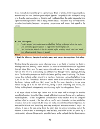 45
It is a form of discourse that gives a picturesque detail of a topic. It revolves around one
point in time and tells you how your subject appears. The purpose of a descriptive essay
is to describe a person, place, or thing in such vivid detail that the reader can easily form
a precise mental picture of what is being written about. The author may accomplish this
by using imaginative language, interesting comparisons, and images that appeal to the
senses.
A Good Description:
 Creates a main impression-an overall effect, feeling, or image -about the topic
 Uses concrete, specific details to support the main impression.
 Uses details that appeal to the five senses: sight, hearing, smell, taste, and touch
 Uses adjectives and figures of speech
Task 5
1. Read the following Sample descriptive essay and answer the questions that follow
it.
The first thing that you notice about a burning house is not that it is burning, but that it is
burning with such intensity. James watched the house across the street as fire engulfed it
from all sides. There was fire everywhere; the roof was on fire, the doors and windows
were on fire, fire was even coming out of the house through various openings, looking
like a fire-breathing dragon was inside the house, puffing away vicariously. The flames
burned deep red and amber, almost livid purple as James saw various firefighters trying
to put out the fire. Fortunately, there was no one inside as the whole family had been out
for dinner. Nothing inside was likely to survive the fire, James thought as he saw some
flames licking up in the air with the wind, trying to catch something else on fire, and
finding nothing but air, disappearing into the windy night, like disappointed flutters.
It all began about an hour ago. James was in his room and he thought he smelled
something burning. It smelled like a heated soldering iron or as if some wires and rubber
was being burnt. The first thought that crossed James' mind was that it was his computer
and that it had begun to fry. But then after a careful inspection ruled out that possibility,
he started back at his homework. He could not really concentrate as the smell persists. He
was convinced now that something was very wrong and went downstairs to inspect his
kitchen. It was as he was going down the stairs that he noticed something out of the
window. It looked like a fluttering red bird that had just flown by and as James try to
catch another glimpse, his curiosity turned to horror as he realized that the house across
 